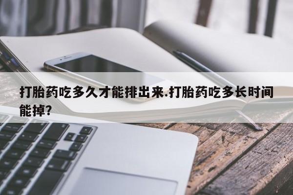 购买米非司酮片打胎药微信打胎药吃多久才能排出来.打胎药吃多长时间能掉？