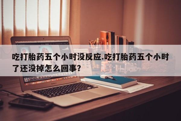 购买米非司酮片打胎药微信吃打胎药五个小时没反应.吃打胎药五个小时了还没掉怎么回事？
