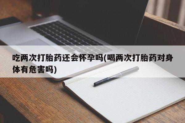 购买米非司酮片打胎药微信吃两次打胎药还会怀孕吗(喝两次打胎药对身体有危害吗)