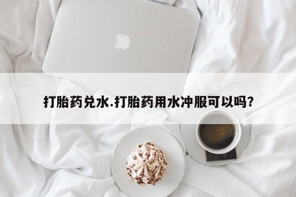 购买米非司酮片打胎药微信打胎药兑水.打胎药用水冲服可以吗？