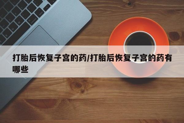 购买米非司酮片打胎药微信打胎后恢复子宫的药/打胎后恢复子宫的药有哪些