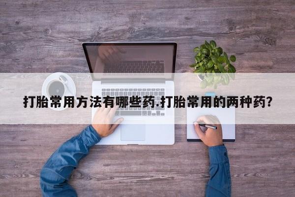购买米非司酮片打胎药微信打胎常用方法有哪些药.打胎常用的两种药？
