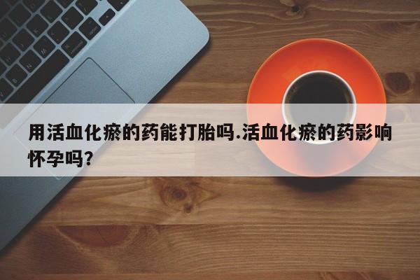 购买米非司酮片打胎药微信用活血化瘀的药能打胎吗.活血化瘀的药影响怀孕吗？
