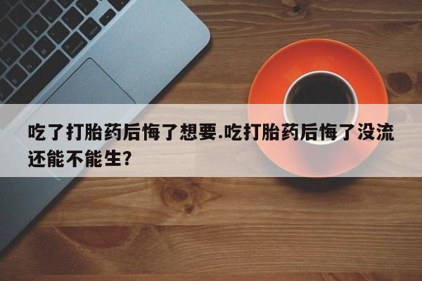购买米非司酮片打胎药微信吃了打胎药后悔了想要.吃打胎药后悔了没流还能不能生？