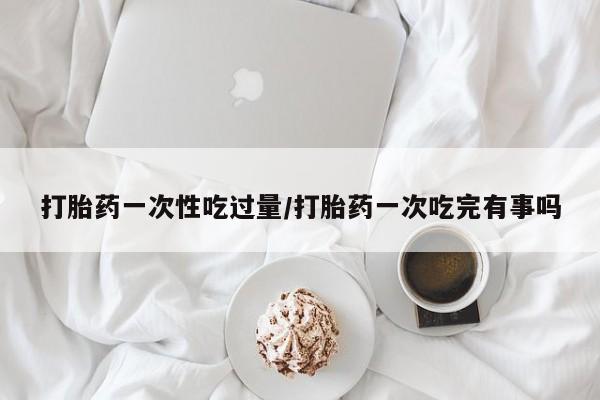 购买米非司酮片打胎药微信打胎药一次性吃过量/打胎药一次吃完有事吗
