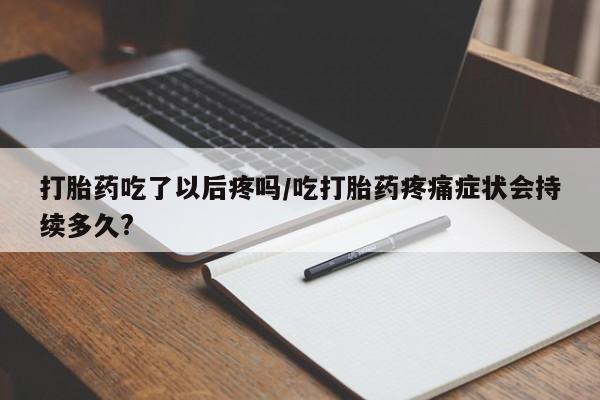 购买米非司酮片打胎药微信打胎药吃了以后疼吗/吃打胎药疼痛症状会持续多久?