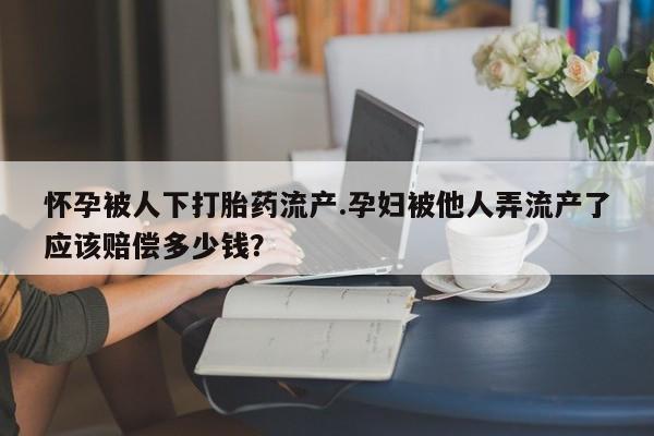 购买米非司酮片打胎药微信怀孕被人下打胎药流产.孕妇被他人弄流产了应该赔偿多少钱？