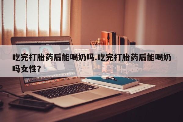 购买米非司酮片打胎药微信吃完打胎药后能喝奶吗.吃完打胎药后能喝奶吗女性？