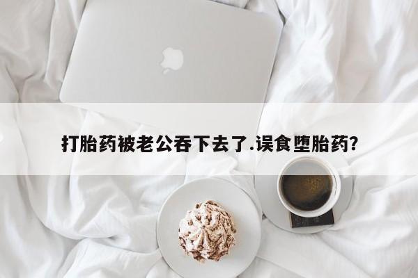 购买米非司酮片打胎药微信打胎药被老公吞下去了.误食堕胎药？