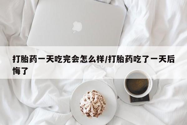 购买米非司酮片打胎药微信打胎药一天吃完会怎么样/打胎药吃了一天后悔了