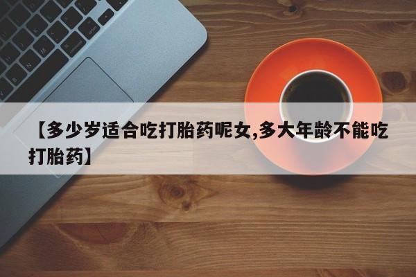 购买米非司酮片打胎药微信【多少岁适合吃打胎药呢女,多大年龄不能吃打胎药】