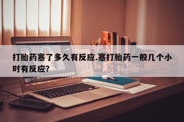 购买米非司酮片打胎药微信打胎药塞了多久有反应.塞打胎药一般几个小时有反应？