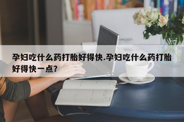 购买米非司酮片打胎药微信孕妇吃什么药打胎好得快.孕妇吃什么药打胎好得快一点？