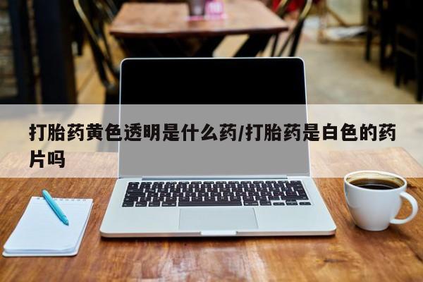 购买米非司酮片打胎药微信打胎药黄色透明是什么药/打胎药是白色的药片吗