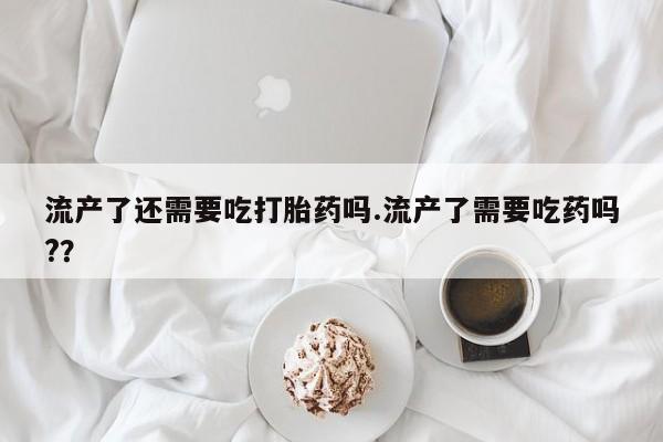 购买米非司酮片打胎药微信流产了还需要吃打胎药吗.流产了需要吃药吗?？