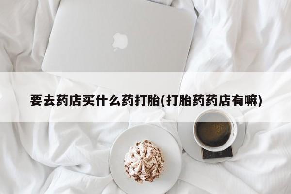 购买米非司酮片打胎药微信要去药店买什么药打胎(打胎药药店有嘛)