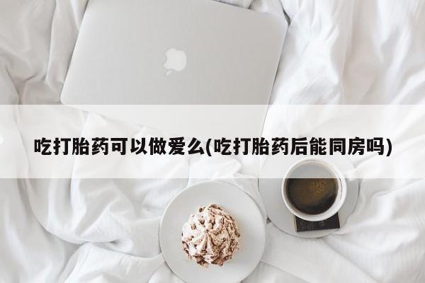 购买米非司酮片打胎药微信吃打胎药可以做爱么(吃打胎药后能同房吗)