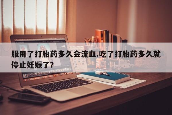 购买米非司酮片打胎药微信服用了打胎药多久会流血.吃了打胎药多久就停止妊娠了？