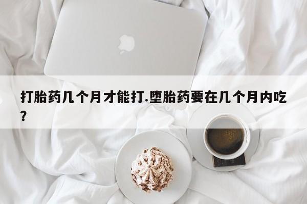 购买米非司酮片打胎药微信打胎药几个月才能打.堕胎药要在几个月内吃？