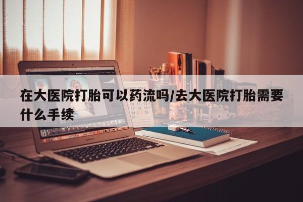 购买米非司酮片打胎药微信在大医院打胎可以药流吗/去大医院打胎需要什么手续