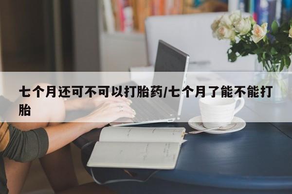 购买米非司酮片打胎药微信七个月还可不可以打胎药/七个月了能不能打胎