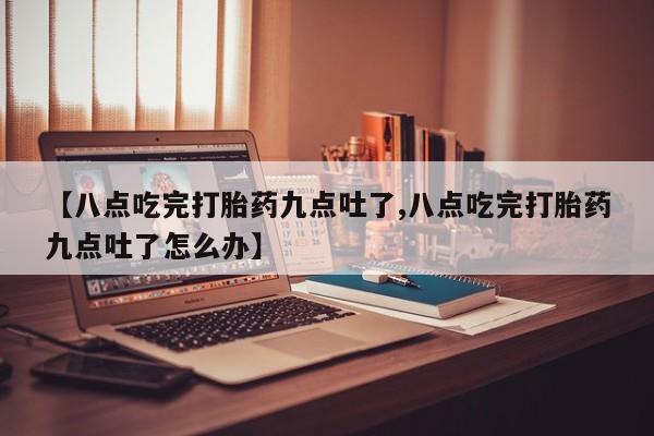 购买米非司酮片打胎药微信【八点吃完打胎药九点吐了,八点吃完打胎药九点吐了怎么办】