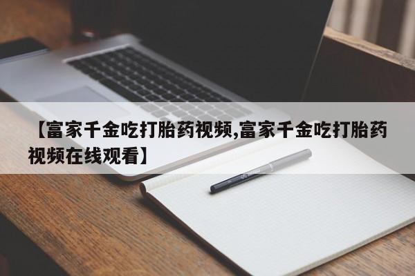 购买米非司酮片打胎药微信【富家千金吃打胎药视频,富家千金吃打胎药视频在线观看】