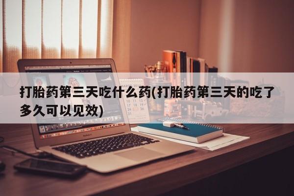 购买米非司酮片打胎药微信打胎药第三天吃什么药(打胎药第三天的吃了多久可以见效)
