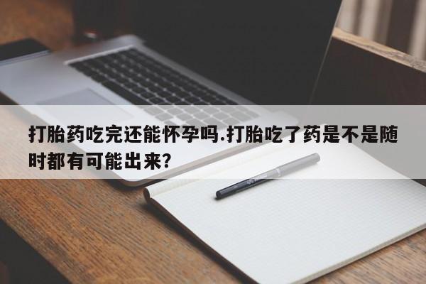 购买米非司酮片打胎药微信打胎药吃完还能怀孕吗.打胎吃了药是不是随时都有可能出来？