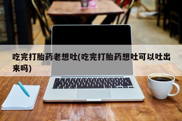 购买米非司酮片打胎药微信吃完打胎药老想吐(吃完打胎药想吐可以吐出来吗)