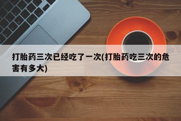 购买米非司酮片打胎药微信打胎药三次已经吃了一次(打胎药吃三次的危害有多大)