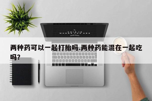 购买米非司酮片打胎药微信两种药可以一起打胎吗.两种药能混在一起吃吗？