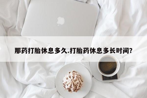 购买米非司酮片打胎药微信那药打胎休息多久.打胎药休息多长时间？