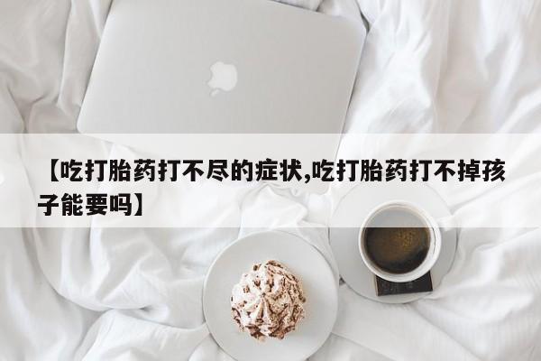 购买米非司酮片打胎药微信【吃打胎药打不尽的症状,吃打胎药打不掉孩子能要吗】