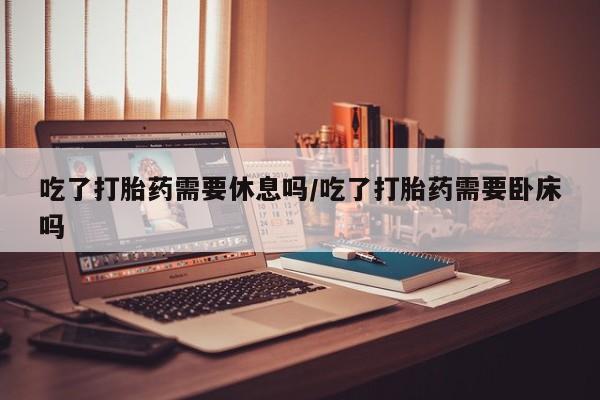 购买米非司酮片打胎药微信吃了打胎药需要休息吗/吃了打胎药需要卧床吗