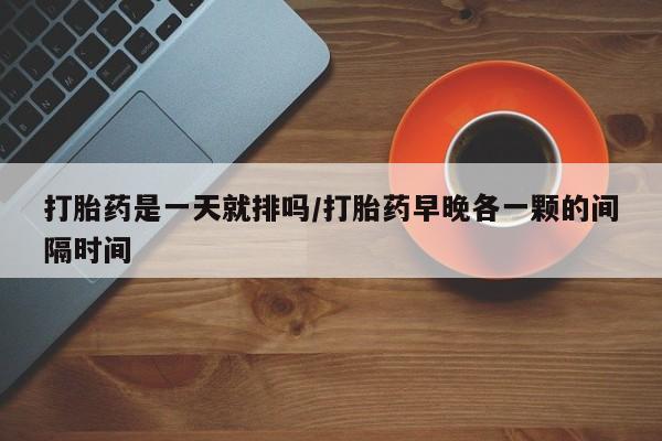 购买米非司酮片打胎药微信打胎药是一天就排吗/打胎药早晚各一颗的间隔时间