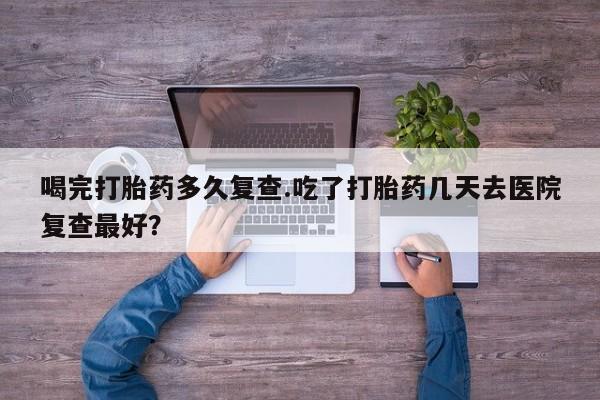 购买米非司酮片打胎药微信喝完打胎药多久复查.吃了打胎药几天去医院复查最好？