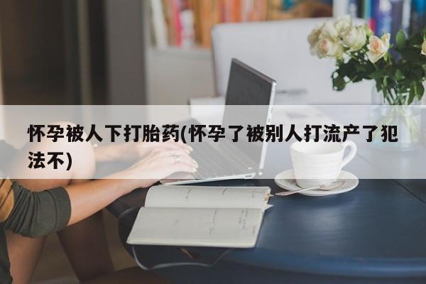 购买米非司酮片打胎药微信怀孕被人下打胎药(怀孕了被别人打流产了犯法不)