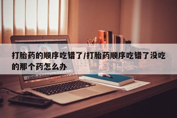 购买米非司酮片打胎药微信打胎药的顺序吃错了/打胎药顺序吃错了没吃的那个药怎么办