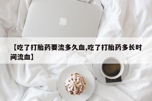 购买米非司酮片打胎药微信【吃了打胎药要流多久血,吃了打胎药多长时间流血】
