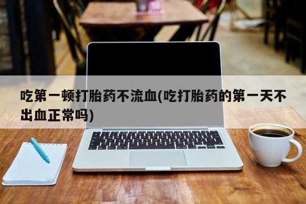 购买米非司酮片打胎药微信吃第一顿打胎药不流血(吃打胎药的第一天不出血正常吗)