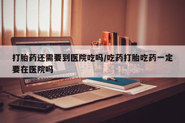 购买米非司酮片打胎药微信打胎药还需要到医院吃吗/吃药打胎吃药一定要在医院吗