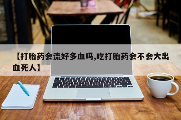 购买米非司酮片打胎药微信【打胎药会流好多血吗,吃打胎药会不会大出血死人】