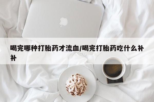 购买米非司酮片打胎药微信喝完哪种打胎药才流血/喝完打胎药吃什么补补