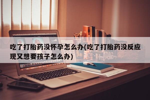 购买米非司酮片打胎药微信吃了打胎药没怀孕怎么办(吃了打胎药没反应现又想要孩子怎么办)