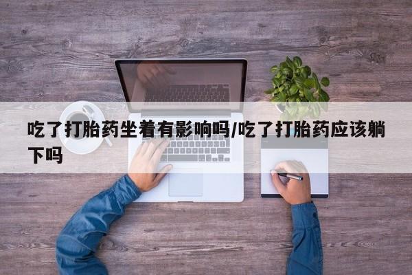 购买米非司酮片打胎药微信吃了打胎药坐着有影响吗/吃了打胎药应该躺下吗