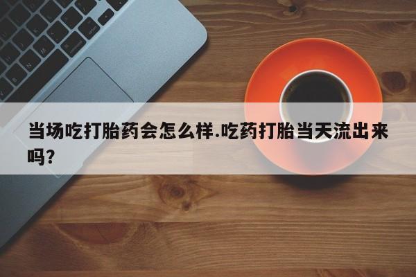 购买米非司酮片打胎药微信当场吃打胎药会怎么样.吃药打胎当天流出来吗？