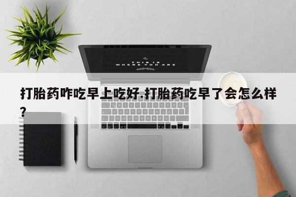 购买米非司酮片打胎药微信打胎药咋吃早上吃好.打胎药吃早了会怎么样？