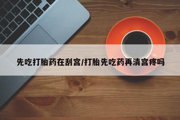 购买米非司酮片打胎药微信先吃打胎药在刮宫/打胎先吃药再清宫疼吗