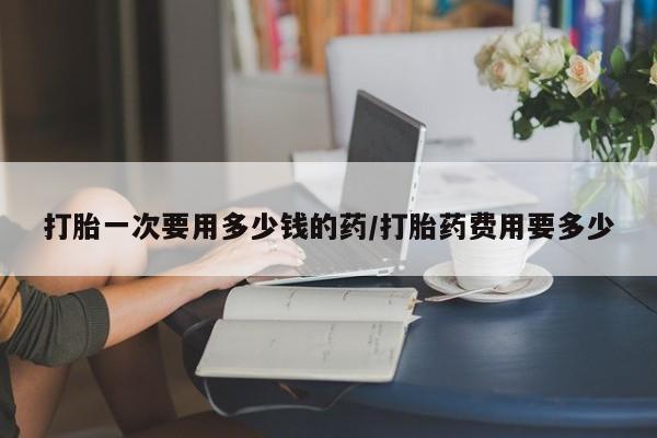 购买米非司酮片打胎药微信打胎一次要用多少钱的药/打胎药费用要多少
